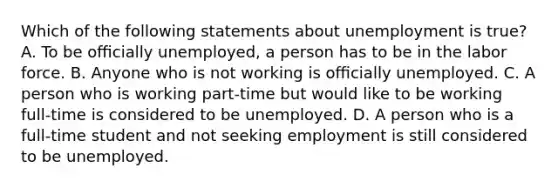 Which of the following statements about unemployment is true? A. To be oﬃcially unemployed, a person has to be in the labor force. B. Anyone who is not working is oﬃcially unemployed. C. A person who is working part-time but would like to be working full-time is considered to be unemployed. D. A person who is a full-time student and not seeking employment is still considered to be unemployed.