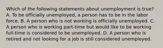 Which of the following statements about unemployment is true? A. To be officially unemployed, a person has to be in the labor force. B. A person who is not working is officially unemployed. C. A person who is working part-time but would like to be working full-time is considered to be unemployed. D. A person who is retired and not looking for a job is still considered unemployed.