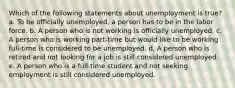 Which of the following statements about unemployment is true? a. To be officially unemployed, a person has to be in the labor force. b. A person who is not working is officially unemployed. c. A person who is working part-time but would like to be working full-time is considered to be unemployed. d. A person who is retired and not looking for a job is still considered unemployed. e. A person who is a full-time student and not seeking employment is still considered unemployed.