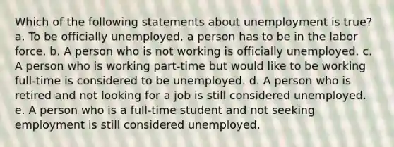 Which of the following statements about unemployment is true? a. To be officially unemployed, a person has to be in the labor force. b. A person who is not working is officially unemployed. c. A person who is working part-time but would like to be working full-time is considered to be unemployed. d. A person who is retired and not looking for a job is still considered unemployed. e. A person who is a full-time student and not seeking employment is still considered unemployed.