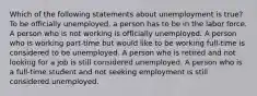 Which of the following statements about unemployment is true? To be officially unemployed, a person has to be in the labor force. A person who is not working is officially unemployed. A person who is working part-time but would like to be working full-time is considered to be unemployed. A person who is retired and not looking for a job is still considered unemployed. A person who is a full-time student and not seeking employment is still considered unemployed.