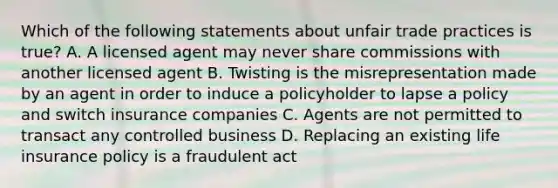 Which of the following statements about unfair trade practices is true? A. A licensed agent may never share commissions with another licensed agent B. Twisting is the misrepresentation made by an agent in order to induce a policyholder to lapse a policy and switch insurance companies C. Agents are not permitted to transact any controlled business D. Replacing an existing life insurance policy is a fraudulent act