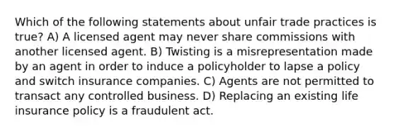 Which of the following statements about unfair trade practices is true? A) A licensed agent may never share commissions with another licensed agent. B) Twisting is a misrepresentation made by an agent in order to induce a policyholder to lapse a policy and switch insurance companies. C) Agents are not permitted to transact any controlled business. D) Replacing an existing life insurance policy is a fraudulent act.