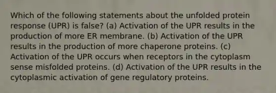 Which of the following statements about the unfolded protein response (UPR) is false? (a) Activation of the UPR results in the production of more ER membrane. (b) Activation of the UPR results in the production of more chaperone proteins. (c) Activation of the UPR occurs when receptors in the cytoplasm sense misfolded proteins. (d) Activation of the UPR results in the cytoplasmic activation of gene regulatory proteins.