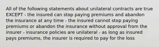 All of the following statements about unilateral contracts are true EXCEPT - the insured can stop paying premiums and abandon the insurance at any time - the insured cannot stop paying premiums or abandon the insurance without approval from the insurer - insurance policies are unilateral - as long as insured pays premiums, the insurer is required to pay for the loss