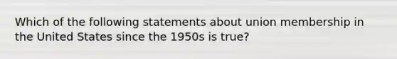 Which of the following statements about union membership in the United States since the 1950s is true?