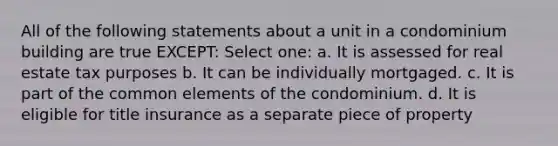 All of the following statements about a unit in a condominium building are true EXCEPT: Select one: a. It is assessed for real estate tax purposes b. It can be individually mortgaged. c. It is part of the common elements of the condominium. d. It is eligible for title insurance as a separate piece of property