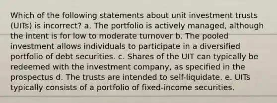 Which of the following statements about unit investment trusts (UITs) is incorrect? a. The portfolio is actively managed, although the intent is for low to moderate turnover b. The pooled investment allows individuals to participate in a diversified portfolio of debt securities. c. Shares of the UIT can typically be redeemed with the investment company, as specified in the prospectus d. The trusts are intended to self-liquidate. e. UITs typically consists of a portfolio of fixed-income securities.