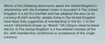 Which of the following statements about the United Kingdom's relationship with the European Union is accurate? A The United Kingdom is a full EU member and has adopted the euro as its currency B Until recently, people living in the United Kingdom have been fully supportive of membership in the EU. C In the recent referendum known as "Brexit," UK citizens voted to leave the EU. D The United Kingdom is a transitional member of the EU, with membership conditional on acceptance of the single currency.