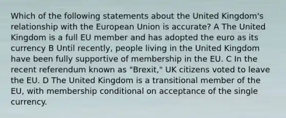 Which of the following statements about the United Kingdom's relationship with the European Union is accurate? A The United Kingdom is a full EU member and has adopted the euro as its currency B Until recently, people living in the United Kingdom have been fully supportive of membership in the EU. C In the recent referendum known as "Brexit," UK citizens voted to leave the EU. D The United Kingdom is a transitional member of the EU, with membership conditional on acceptance of the single currency.