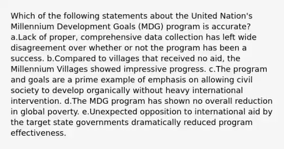 Which of the following statements about the United Nation's Millennium Development Goals (MDG) program is accurate? a.Lack of proper, comprehensive data collection has left wide disagreement over whether or not the program has been a success. b.Compared to villages that received no aid, the Millennium Villages showed impressive progress. c.The program and goals are a prime example of emphasis on allowing civil society to develop organically without heavy international intervention. d.The MDG program has shown no overall reduction in global poverty. e.Unexpected opposition to international aid by the target state governments dramatically reduced program effectiveness.