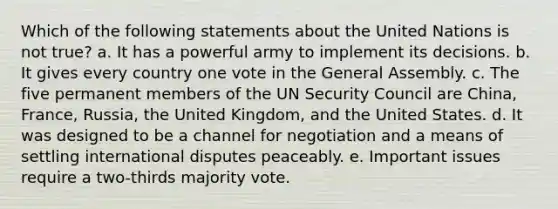 Which of the following statements about the United Nations is not true? a. It has a powerful army to implement its decisions. b. It gives every country one vote in the General Assembly. c. The five permanent members of the UN Security Council are China, France, Russia, the United Kingdom, and the United States. d. It was designed to be a channel for negotiation and a means of settling international disputes peaceably. e. Important issues require a two-thirds majority vote.