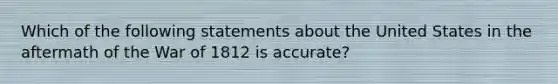 Which of the following statements about the United States in the aftermath of the War of 1812 is accurate?