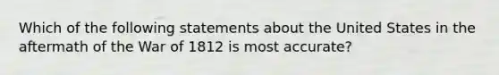 Which of the following statements about the United States in the aftermath of the War of 1812 is most accurate?