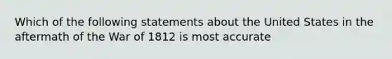 Which of the following statements about the United States in the aftermath of the War of 1812 is most accurate