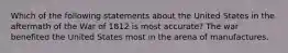 Which of the following statements about the United States in the aftermath of the War of 1812 is most accurate? The war benefited the United States most in the arena of manufactures.