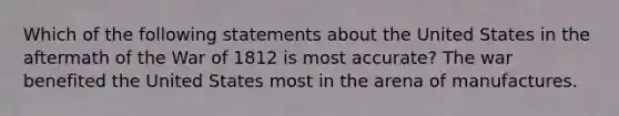 Which of the following statements about the United States in the aftermath of the War of 1812 is most accurate? The war benefited the United States most in the arena of manufactures.