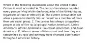 Which of the following statements about the United States Census is most accurate? A. The census has always counted every person living within the boundaries of the United States, regardless of race or ethnicity. B. The current census does not allow a person to identify him- or herself as a member of more than one racial group. C. The census has always categorized people in one of five racial groups: Native Americans, Latino Americans, African Americans, Caucasian Americans, and Asian Americans. D. Whom census officials count and how they are categorized by race and ethnicity have changed significantly throughout American history.