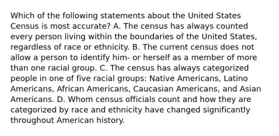 Which of the following statements about the United States Census is most accurate? A. The census has always counted every person living within the boundaries of the United States, regardless of race or ethnicity. B. The current census does not allow a person to identify him- or herself as a member of more than one racial group. C. The census has always categorized people in one of five racial groups: <a href='https://www.questionai.com/knowledge/k3QII3MXja-native-americans' class='anchor-knowledge'>native americans</a>, Latino Americans, <a href='https://www.questionai.com/knowledge/kktT1tbvGH-african-americans' class='anchor-knowledge'>african americans</a>, Cauc<a href='https://www.questionai.com/knowledge/kwuWh8Kr2I-asian-americans' class='anchor-knowledge'>asian americans</a>, and Asian Americans. D. Whom census officials count and how they are categorized by race and ethnicity have changed significantly throughout American history.