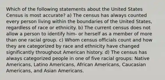 Which of the following statements about the United States Census is most accurate? a) The census has always counted every person living within the boundaries of the United States, regardless of race or ethnicity. b) The current census does not allow a person to identify him- or herself as a member of more than one racial group. c) Whom census officials count and how they are categorized by race and ethnicity have changed significantly throughout American history. d) The census has always categorized people in one of five racial groups: Native Americans, Latino Americans, African Americans, Caucasian Americans, and Asian Americans.