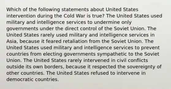 Which of the following statements about United States intervention during the Cold War is true? The United States used military and intelligence services to undermine only governments under the direct control of the Soviet Union. The United States rarely used military and intelligence services in Asia, because it feared retaliation from the Soviet Union. The United States used military and intelligence services to prevent countries from electing governments sympathetic to the Soviet Union. The United States rarely intervened in civil conflicts outside its own borders, because it respected the sovereignty of other countries. The United States refused to intervene in democratic countries.