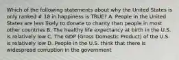 Which of the following statements about why the United States is only ranked # 18 in happiness is TRUE? A. People in the United States are less likely to donate to charity than people in most other countries B. The healthy life expectancy at birth in the U.S. is relatively low C. The GDP (Gross Domestic Product) of the U.S. is relatively low D. People in the U.S. think that there is widespread corruption in the government