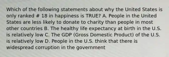 Which of the following statements about why the United States is only ranked # 18 in happiness is TRUE? A. People in the United States are less likely to donate to charity than people in most other countries B. The healthy <a href='https://www.questionai.com/knowledge/kIJsOtzr6Z-life-expectancy' class='anchor-knowledge'>life expectancy</a> at birth in the U.S. is relatively low C. The GDP (<a href='https://www.questionai.com/knowledge/kJPHGCSDAr-gross-domestic-product' class='anchor-knowledge'>gross domestic product</a>) of the U.S. is relatively low D. People in the U.S. think that there is widespread corruption in the government