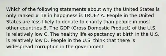 Which of the following statements about why the United States is only ranked # 18 in happiness is TRUE? A. People in the United States are less likely to donate to charity than people in most other countries B. The GDP (Gross Domestic Product) of the U.S. is relatively low C. The healthy life expectancy at birth in the U.S. is relatively low D. People in the U.S. think that there is widespread corruption in the government