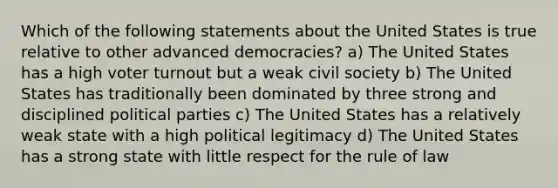 Which of the following statements about the United States is true relative to other advanced democracies? a) The United States has a high voter turnout but a weak civil society b) The United States has traditionally been dominated by three strong and disciplined political parties c) The United States has a relatively weak state with a high political legitimacy d) The United States has a strong state with little respect for the rule of law