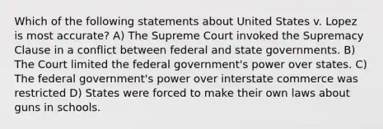 Which of the following statements about United States v. Lopez is most accurate? A) The Supreme Court invoked the Supremacy Clause in a conflict between federal and state governments. B) The Court limited the federal government's power over states. C) The federal government's power over interstate commerce was restricted D) States were forced to make their own laws about guns in schools.