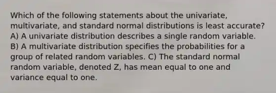 Which of the following statements about the univariate, multivariate, and standard normal distributions is least accurate? A) A univariate distribution describes a single random variable. B) A multivariate distribution specifies the probabilities for a group of related random variables. C) The standard normal random variable, denoted Z, has mean equal to one and variance equal to one.