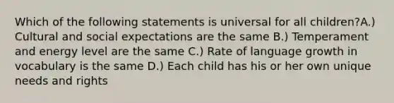 Which of the following statements is universal for all children?A.) Cultural and social expectations are the same B.) Temperament and energy level are the same C.) Rate of language growth in vocabulary is the same D.) Each child has his or her own unique needs and rights