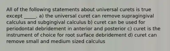 All of the following statements about universal curets is true except _____. a) the universal curet can remove supragingival calculus and subgingival calculus b) curet can be used for periodontal debridement in anterior and posterior c) curet is the instrument of choice for root surface debridement d) curet can remove small and medium sized calculus