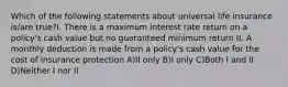 Which of the following statements about universal life insurance is/are true?I. There is a maximum interest rate return on a policy's cash value but no guaranteed minimum return II. A monthly deduction is made from a policy's cash value for the cost of insurance protection A)II only B)I only C)Both I and II D)Neither I nor II