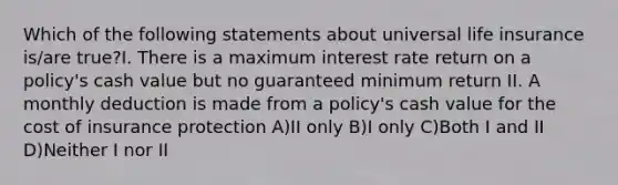 Which of the following statements about universal life insurance is/are true?I. There is a maximum interest rate return on a policy's cash value but no guaranteed minimum return II. A monthly deduction is made from a policy's cash value for the cost of insurance protection A)II only B)I only C)Both I and II D)Neither I nor II