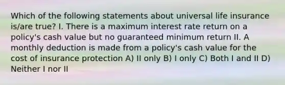 Which of the following statements about universal life insurance is/are true? I. There is a maximum interest rate return on a policy's cash value but no guaranteed minimum return II. A monthly deduction is made from a policy's cash value for the cost of insurance protection A) II only B) I only C) Both I and II D) Neither I nor II