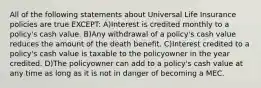 All of the following statements about Universal Life Insurance policies are true EXCEPT: A)Interest is credited monthly to a policy's cash value. B)Any withdrawal of a policy's cash value reduces the amount of the death benefit. C)Interest credited to a policy's cash value is taxable to the policyowner in the year credited. D)The policyowner can add to a policy's cash value at any time as long as it is not in danger of becoming a MEC.