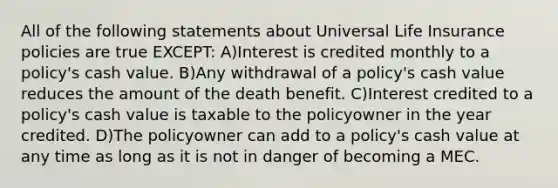 All of the following statements about Universal Life Insurance policies are true EXCEPT: A)Interest is credited monthly to a policy's cash value. B)Any withdrawal of a policy's cash value reduces the amount of the death benefit. C)Interest credited to a policy's cash value is taxable to the policyowner in the year credited. D)The policyowner can add to a policy's cash value at any time as long as it is not in danger of becoming a MEC.