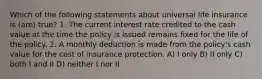 Which of the following statements about universal life insurance is (are) true? 1. The current interest rate credited to the cash value at the time the policy is issued remains fixed for the life of the policy. 2. A monthly deduction is made from the policy's cash value for the cost of insurance protection. A) I only B) II only C) both I and II D) neither I nor II