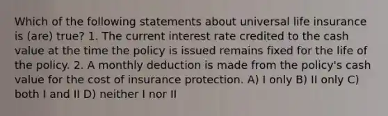 Which of the following statements about universal life insurance is (are) true? 1. The current interest rate credited to the cash value at the time the policy is issued remains fixed for the life of the policy. 2. A monthly deduction is made from the policy's cash value for the cost of insurance protection. A) I only B) II only C) both I and II D) neither I nor II