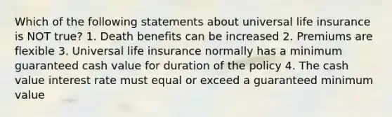 Which of the following statements about universal life insurance is NOT true? 1. Death benefits can be increased 2. Premiums are flexible 3. Universal life insurance normally has a minimum guaranteed cash value for duration of the policy 4. The cash value interest rate must equal or exceed a guaranteed minimum value