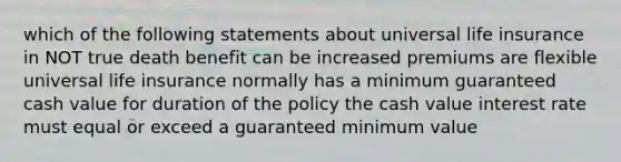 which of the following statements about universal life insurance in NOT true death benefit can be increased premiums are flexible universal life insurance normally has a minimum guaranteed cash value for duration of the policy the cash value interest rate must equal or exceed a guaranteed minimum value