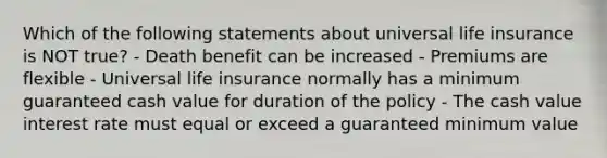 Which of the following statements about universal life insurance is NOT true? - Death benefit can be increased - Premiums are flexible - Universal life insurance normally has a minimum guaranteed cash value for duration of the policy - The cash value interest rate must equal or exceed a guaranteed minimum value