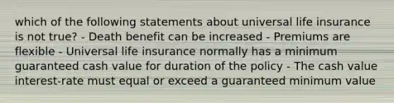 which of the following statements about universal life insurance is not true? - Death benefit can be increased - Premiums are flexible - Universal life insurance normally has a minimum guaranteed cash value for duration of the policy - The cash value interest-rate must equal or exceed a guaranteed minimum value