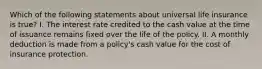 Which of the following statements about universal life insurance is true? I. The interest rate credited to the cash value at the time of issuance remains fixed over the life of the policy. II. A monthly deduction is made from a policy's cash value for the cost of insurance protection.