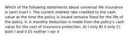 Which of the following statements about universal life insurance is (are) true? I. The current interest rate credited to the cash value at the time the policy is issued remains fixed for the life of the policy. II. A monthly deduction is made from the policy's cash value for the cost of insurance protection. A) I only B) II only C) both I and II D) neither I nor II