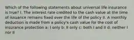 Which of the following statements about universal life insurance is true? I. The interest rate credited to the cash value at the time of issuance remains fixed over the life of the policy II. A monthly deduction is made from a policy's cash value for the cost of insurance protection a: I only b: II only c: both I and II d: neither I nor II