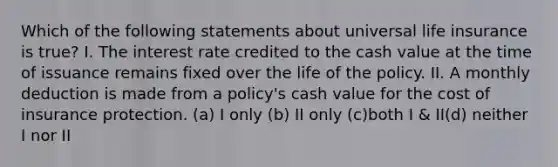 Which of the following statements about universal life insurance is true? I. The interest rate credited to the cash value at the time of issuance remains fixed over the life of the policy. II. A monthly deduction is made from a policy's cash value for the cost of insurance protection. (a) I only (b) II only (c)both I & II(d) neither I nor II