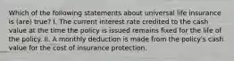 Which of the following statements about universal life insurance is (are) true? I. The current interest rate credited to the cash value at the time the policy is issued remains fixed for the life of the policy. II. A monthly deduction is made from the policy's cash value for the cost of insurance protection.