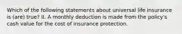 Which of the following statements about universal life insurance is (are) true? II. A monthly deduction is made from the policy's cash value for the cost of insurance protection.